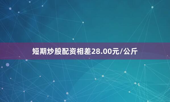 短期炒股配资相差28.00元/公斤
