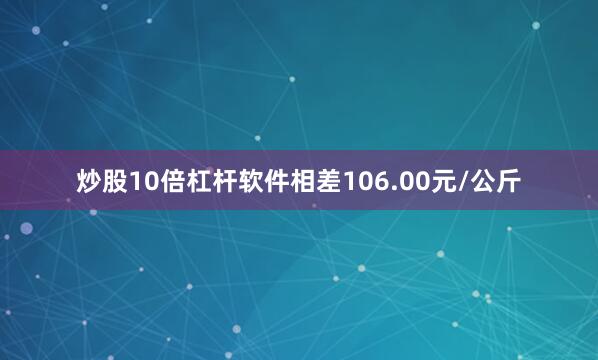 炒股10倍杠杆软件相差106.00元/公斤