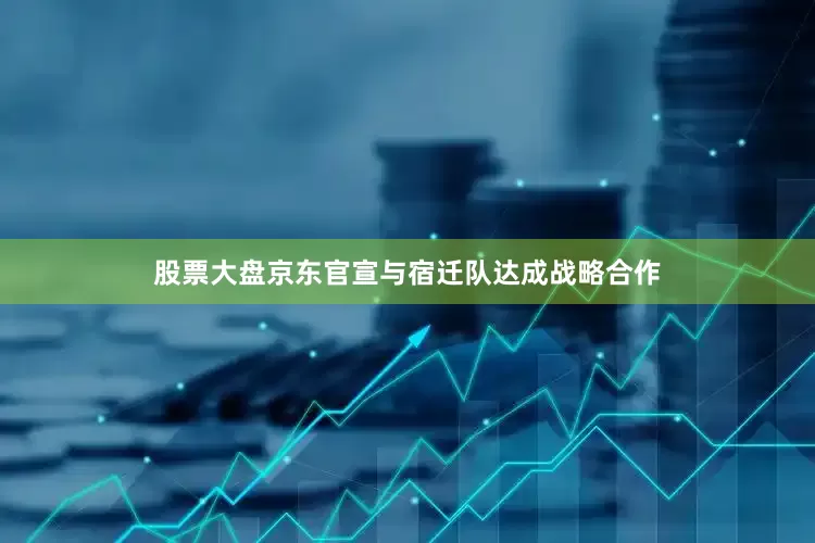 股票大盘京东官宣与宿迁队达成战略合作
