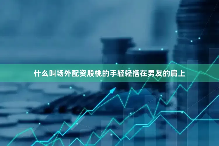 什么叫场外配资殷桃的手轻轻搭在男友的肩上