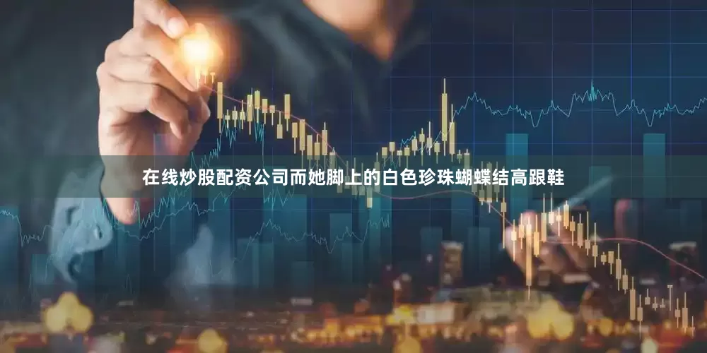 在线炒股配资公司而她脚上的白色珍珠蝴蝶结高跟鞋