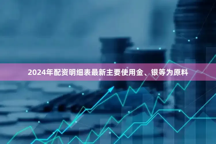 2024年配资明细表最新主要使用金、银等为原料