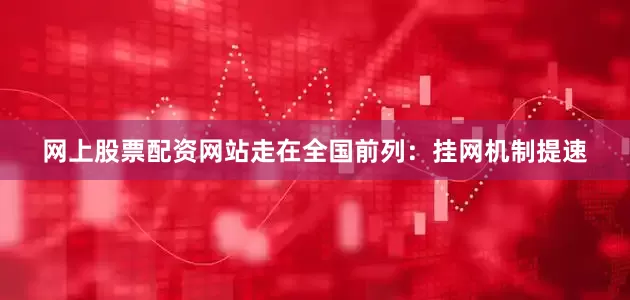 网上股票配资网站走在全国前列：挂网机制提速