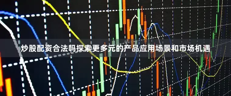 炒股配资合法吗探索更多元的产品应用场景和市场机遇