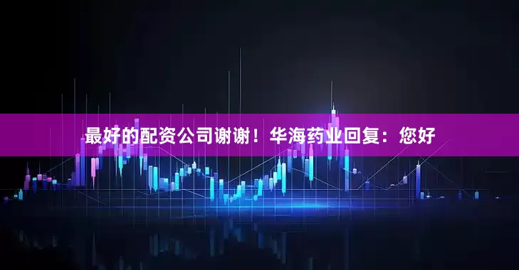 最好的配资公司谢谢！华海药业回复：您好