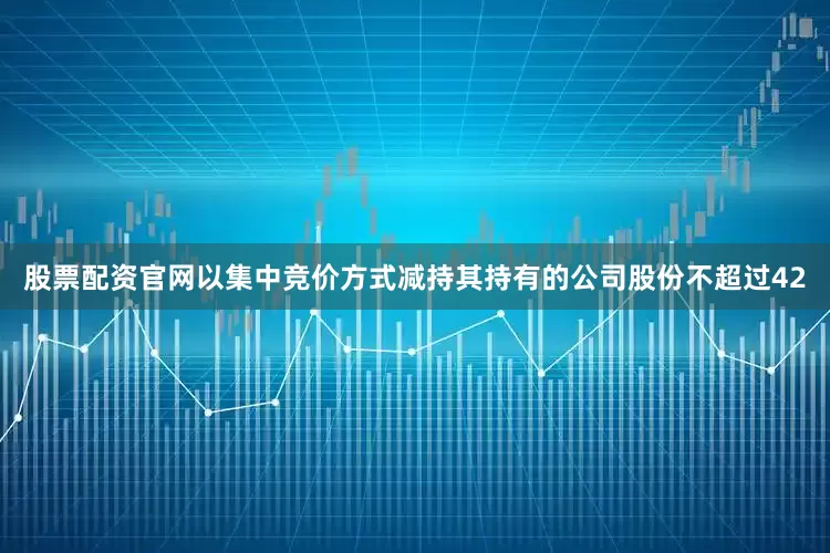 股票配资官网以集中竞价方式减持其持有的公司股份不超过42