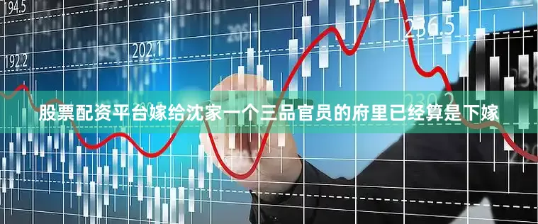 股票配资平台嫁给沈家一个三品官员的府里已经算是下嫁