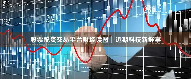 股票配资交易平台财经读图｜近期科技新鲜事