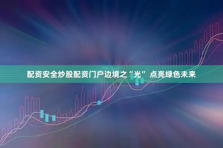 配资安全炒股配资门户边境之“光” 点亮绿色未来