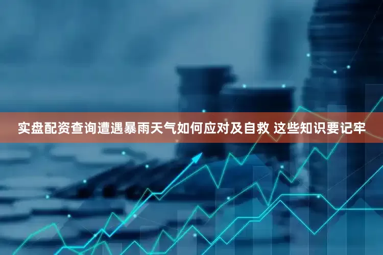 实盘配资查询遭遇暴雨天气如何应对及自救 这些知识要记牢