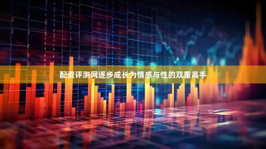 配资评测网逐步成长为情感与性的双重高手