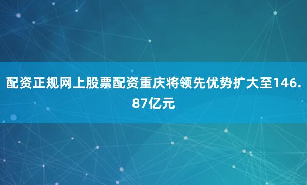 配资正规网上股票配资重庆将领先优势扩大至146.87亿元