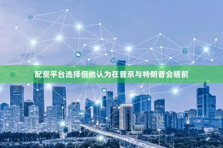 配资平台选择但他认为在普京与特朗普会晤前