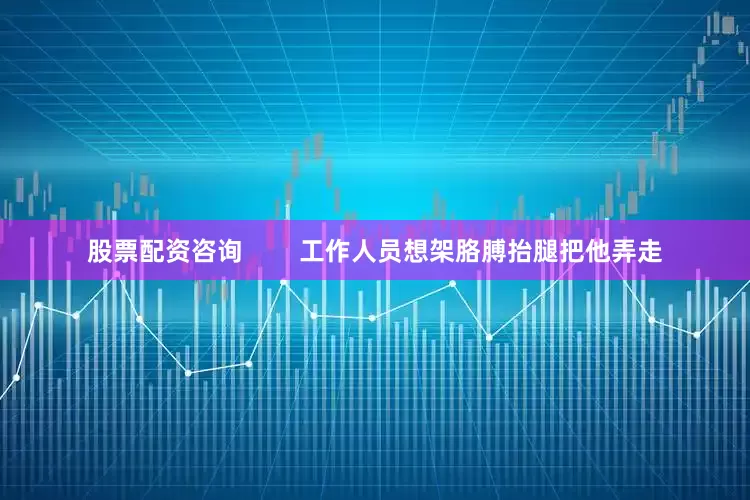 股票配资咨询        工作人员想架胳膊抬腿把他弄走