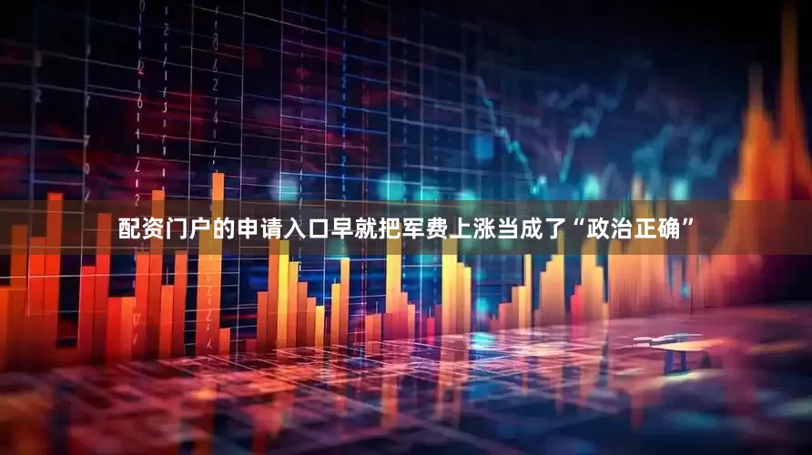 配资门户的申请入口早就把军费上涨当成了“政治正确”